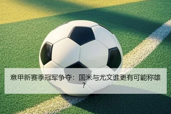 意甲新赛季冠军争夺：国米与尤文谁更有可能称雄？